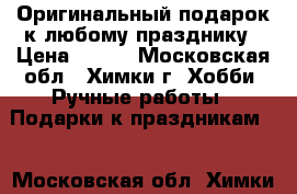 Оригинальный подарок к любому празднику › Цена ­ 799 - Московская обл., Химки г. Хобби. Ручные работы » Подарки к праздникам   . Московская обл.,Химки г.